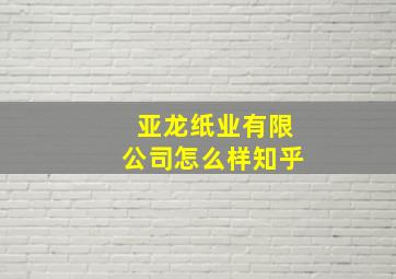 亚龙纸业有限公司怎么样知乎