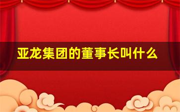 亚龙集团的董事长叫什么