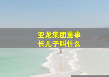 亚龙集团董事长儿子叫什么