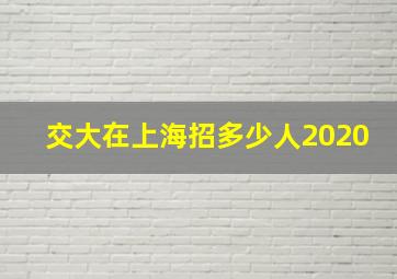 交大在上海招多少人2020