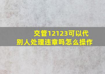 交管12123可以代别人处理违章吗怎么操作