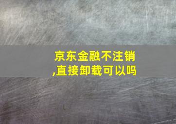 京东金融不注销,直接卸载可以吗