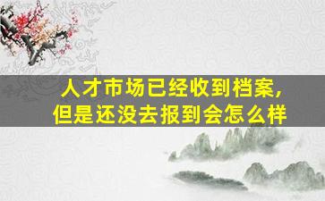 人才市场已经收到档案,但是还没去报到会怎么样