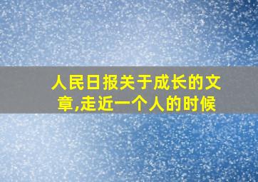 人民日报关于成长的文章,走近一个人的时候