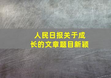 人民日报关于成长的文章题目新颖