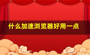 什么加速浏览器好用一点