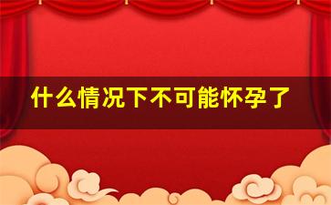 什么情况下不可能怀孕了