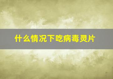 什么情况下吃病毒灵片