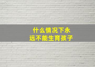 什么情况下永远不能生育孩子