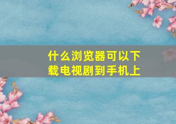 什么浏览器可以下载电视剧到手机上