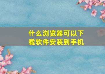 什么浏览器可以下载软件安装到手机