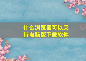 什么浏览器可以支持电脑版下载软件