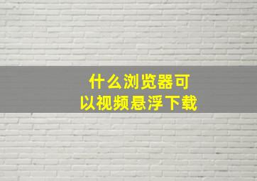 什么浏览器可以视频悬浮下载