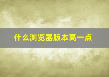 什么浏览器版本高一点