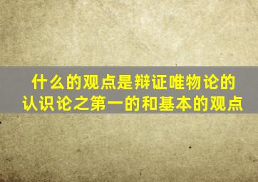 什么的观点是辩证唯物论的认识论之第一的和基本的观点