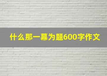 什么那一幕为题600字作文