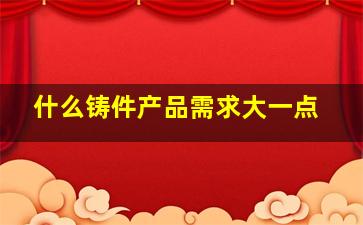 什么铸件产品需求大一点