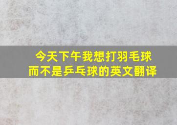 今天下午我想打羽毛球而不是乒乓球的英文翻译