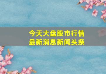 今天大盘股市行情最新消息新闻头条