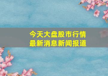 今天大盘股市行情最新消息新闻报道