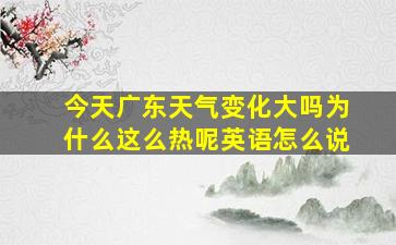 今天广东天气变化大吗为什么这么热呢英语怎么说