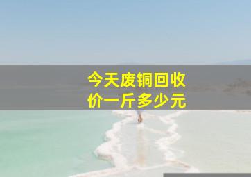 今天废铜回收价一斤多少元