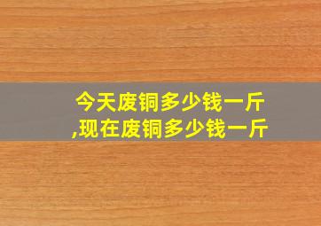 今天废铜多少钱一斤,现在废铜多少钱一斤