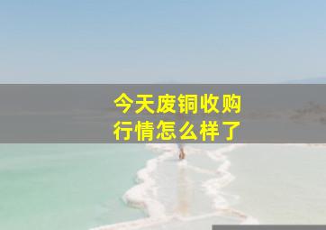 今天废铜收购行情怎么样了