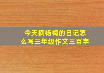 今天摘杨梅的日记怎么写三年级作文三百字