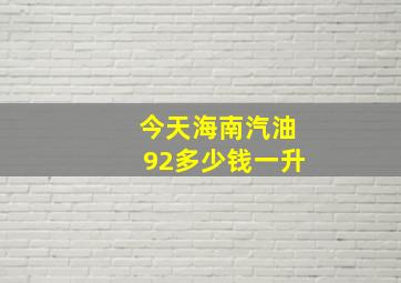 今天海南汽油92多少钱一升