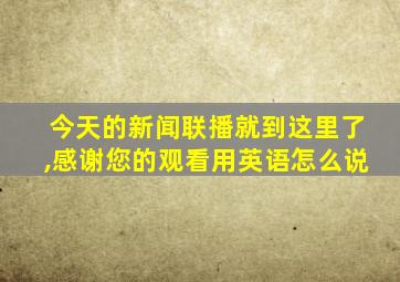 今天的新闻联播就到这里了,感谢您的观看用英语怎么说