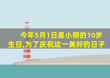 今年5月1日是小明的10岁生日,为了庆祝这一美好的日子