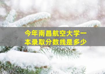 今年南昌航空大学一本录取分数线是多少