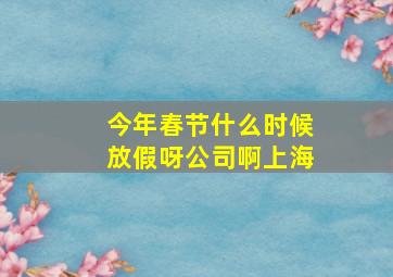 今年春节什么时候放假呀公司啊上海