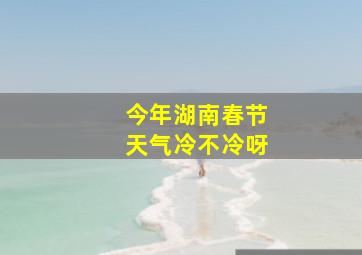 今年湖南春节天气冷不冷呀