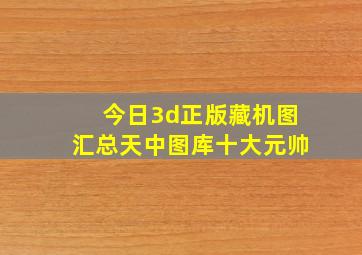 今日3d正版藏机图汇总天中图库十大元帅