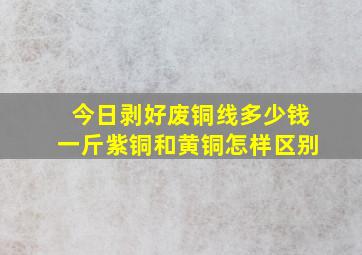 今日剥好废铜线多少钱一斤紫铜和黄铜怎样区别