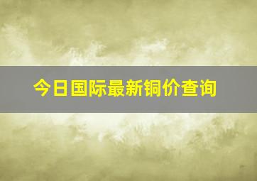 今日国际最新铜价查询