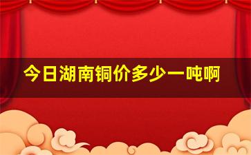 今日湖南铜价多少一吨啊