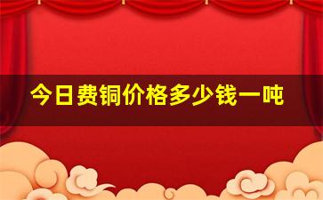 今日费铜价格多少钱一吨