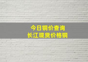 今日铜价查询长江现货价格铜