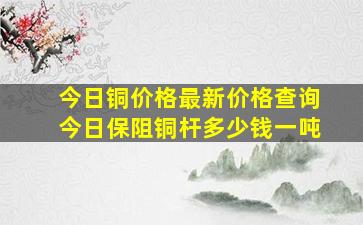 今日铜价格最新价格查询今日保阻铜杆多少钱一吨