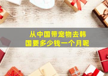 从中国带宠物去韩国要多少钱一个月呢