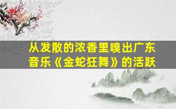 从发散的浓香里嗅出广东音乐《金蛇狂舞》的活跃