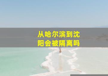 从哈尔滨到沈阳会被隔离吗