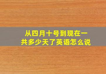 从四月十号到现在一共多少天了英语怎么说