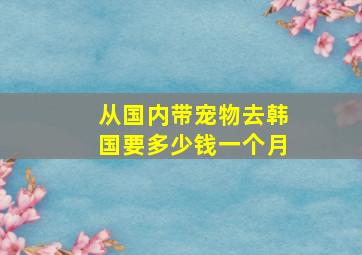 从国内带宠物去韩国要多少钱一个月