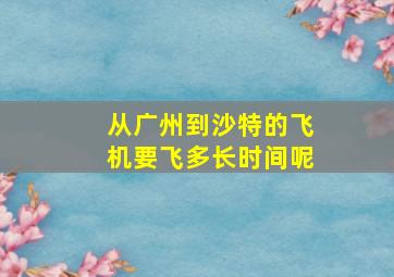 从广州到沙特的飞机要飞多长时间呢