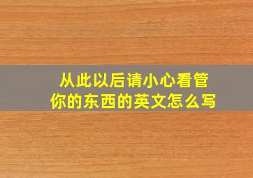 从此以后请小心看管你的东西的英文怎么写