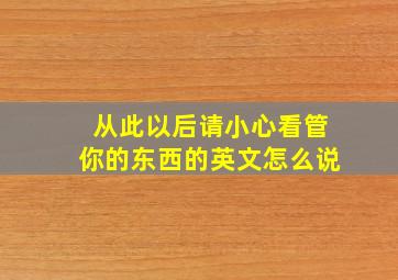 从此以后请小心看管你的东西的英文怎么说